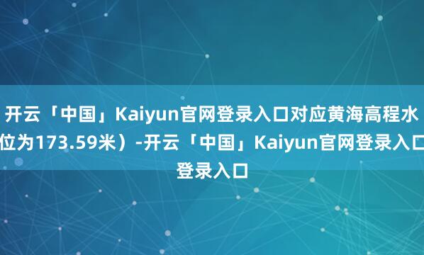 开云「中国」Kaiyun官网登录入口对应黄海高程水位为173.59米)-开云「中国」Kaiyun官网登录入口