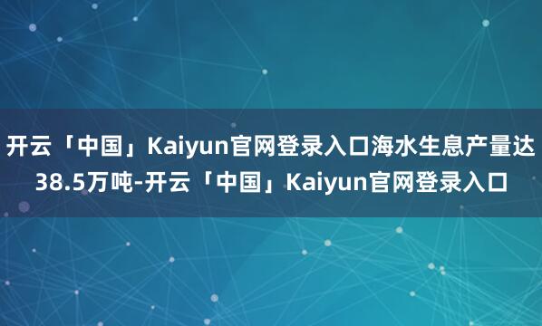 开云「中国」Kaiyun官网登录入口海水生息产量达38.5万吨-开云「中国」Kaiyun官网登录入口