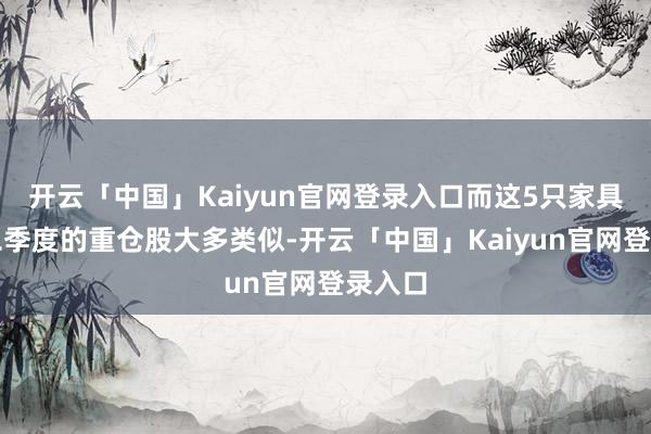 开云「中国」Kaiyun官网登录入口而这5只家具在第二季度的重仓股大多类似-开云「中国」Kaiyun官网登录入口