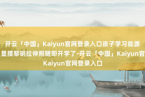 开云「中国」Kaiyun官网登录入口孩子学习能源越足！一、显摆黎明拉伸照随即开学了-开云「中国」Kaiyun官网登录入口