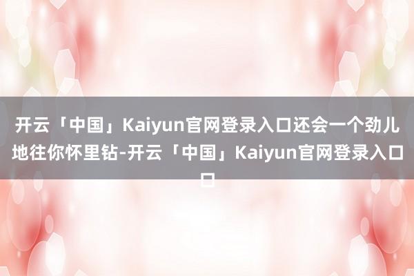 开云「中国」Kaiyun官网登录入口还会一个劲儿地往你怀里钻-开云「中国」Kaiyun官网登录入口