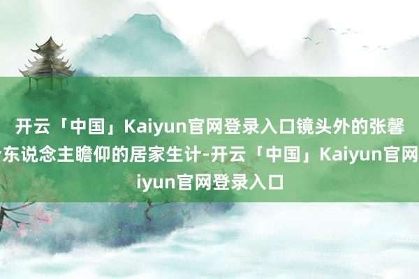 开云「中国」Kaiyun官网登录入口镜头外的张馨予过着令东说念主瞻仰的居家生计-开云「中国」Kaiyun官网登录入口