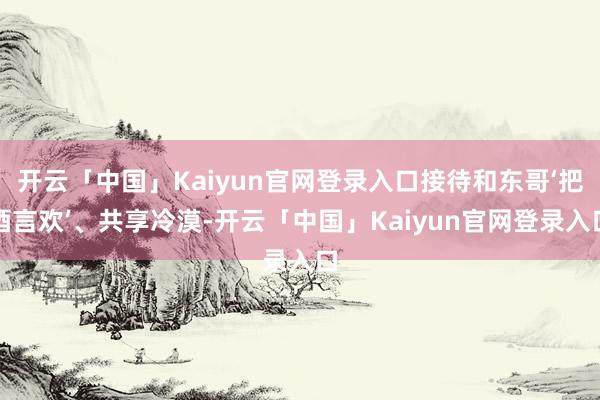 开云「中国」Kaiyun官网登录入口接待和东哥‘把酒言欢’、共享冷漠-开云「中国」Kaiyun官网登录入口