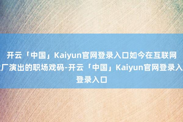 开云「中国」Kaiyun官网登录入口如今在互联网大厂演出的职场戏码-开云「中国」Kaiyun官网登录入口
