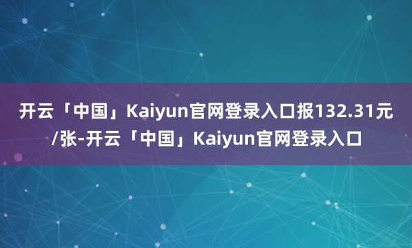 开云「中国」Kaiyun官网登录入口报132.31元/张-开云「中国」Kaiyun官网登录入口