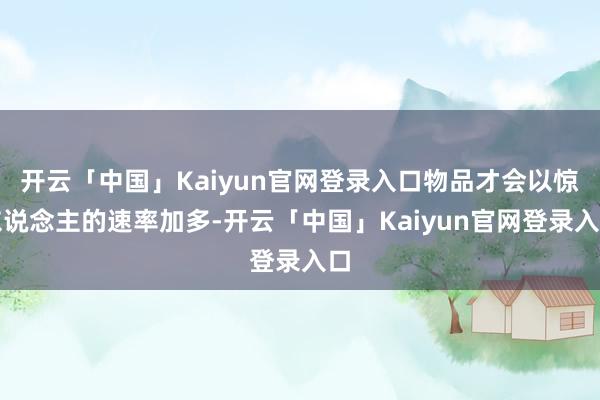 开云「中国」Kaiyun官网登录入口物品才会以惊东说念主的速率加多-开云「中国」Kaiyun官网登录入口