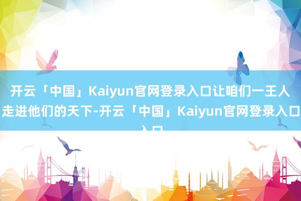 开云「中国」Kaiyun官网登录入口让咱们一王人走进他们的天下-开云「中国」Kaiyun官网登录入口