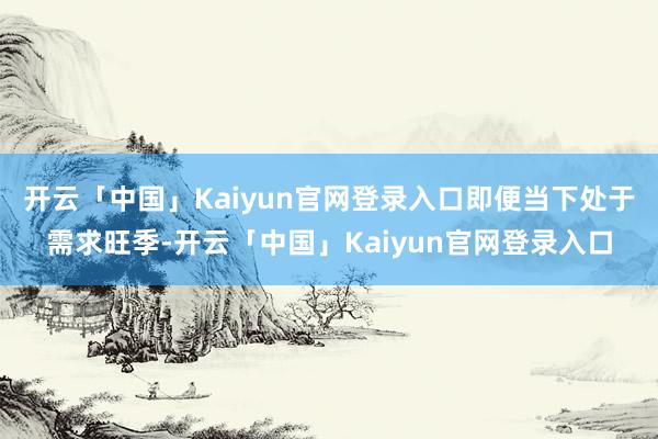 开云「中国」Kaiyun官网登录入口即便当下处于需求旺季-开云「中国」Kaiyun官网登录入口