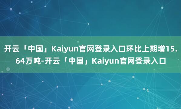 开云「中国」Kaiyun官网登录入口环比上期增15.64万吨-开云「中国」Kaiyun官网登录入口
