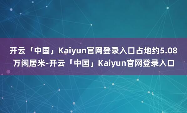开云「中国」Kaiyun官网登录入口占地约5.08万闲居米-开云「中国」Kaiyun官网登录入口