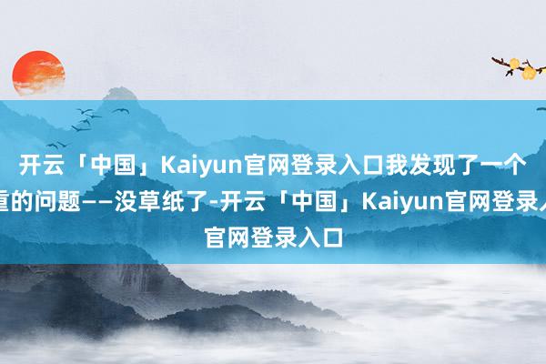 开云「中国」Kaiyun官网登录入口我发现了一个严重的问题——没草纸了-开云「中国」Kaiyun官网登录入口
