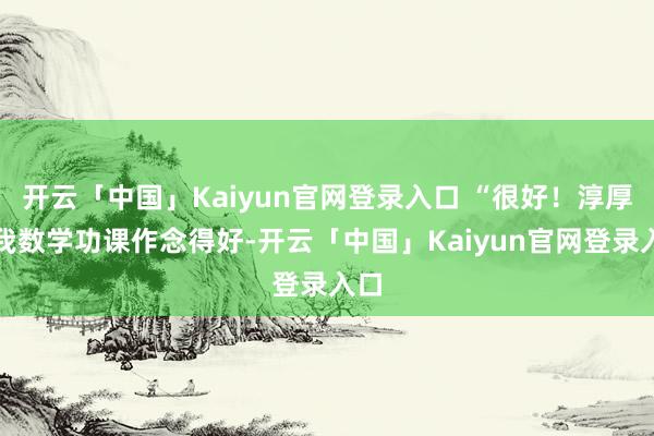 开云「中国」Kaiyun官网登录入口 “很好！淳厚夸我数学功课作念得好-开云「中国」Kaiyun官网登录入口