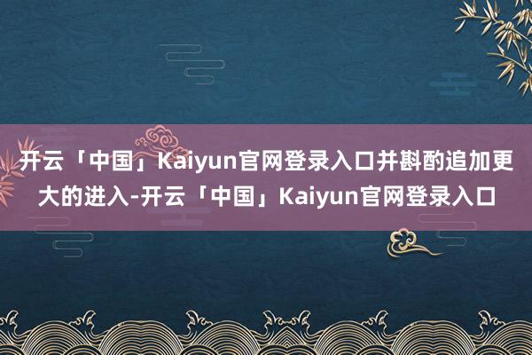 开云「中国」Kaiyun官网登录入口并斟酌追加更大的进入-开云「中国」Kaiyun官网登录入口