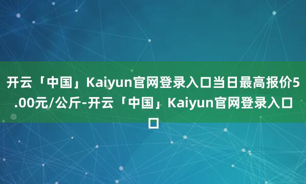 开云「中国」Kaiyun官网登录入口当日最高报价5.00元/公斤-开云「中国」Kaiyun官网登录入口