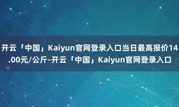 开云「中国」Kaiyun官网登录入口当日最高报价14.00元/公斤-开云「中国」Kaiyun官网登录入口