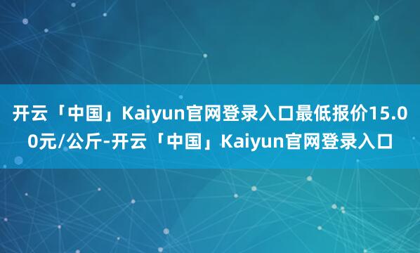 开云「中国」Kaiyun官网登录入口最低报价15.00元/公斤-开云「中国」Kaiyun官网登录入口