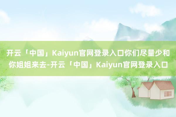 开云「中国」Kaiyun官网登录入口你们尽量少和你姐姐来去-开云「中国」Kaiyun官网登录入口
