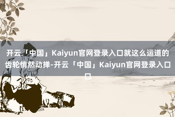 开云「中国」Kaiyun官网登录入口就这么运道的齿轮悄然动掸-开云「中国」Kaiyun官网登录入口