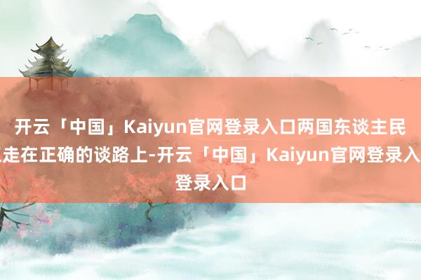 开云「中国」Kaiyun官网登录入口两国东谈主民正走在正确的谈路上-开云「中国」Kaiyun官网登录入口