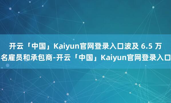开云「中国」Kaiyun官网登录入口波及 6.5 万名雇员和承包商-开云「中国」Kaiyun官网登录入口