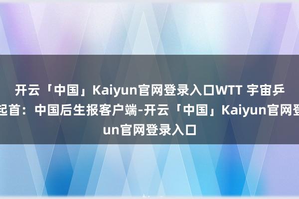 开云「中国」Kaiyun官网登录入口WTT 宇宙乒联供图起首：中国后生报客户端-开云「中国」Kaiyun官网登录入口