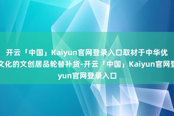 开云「中国」Kaiyun官网登录入口取材于中华优秀传统文化的文创居品轮替补货-开云「中国」Kaiyun官网登录入口