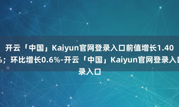开云「中国」Kaiyun官网登录入口前值增长1.40%；环比增长0.6%-开云「中国」Kaiyun官网登录入口