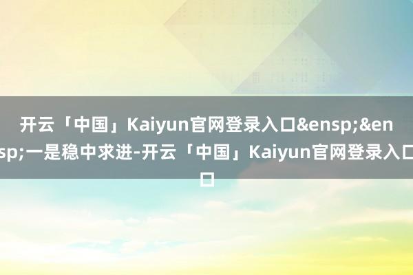 开云「中国」Kaiyun官网登录入口&ensp;&ensp;一是稳中求进-开云「中国」Kaiyun官网登录入口