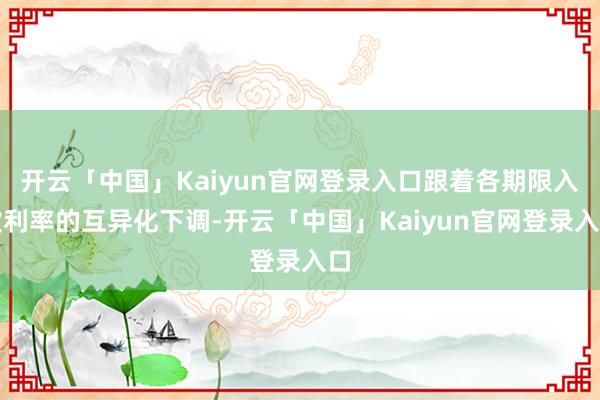 开云「中国」Kaiyun官网登录入口跟着各期限入款利率的互异化下调-开云「中国」Kaiyun官网登录入口