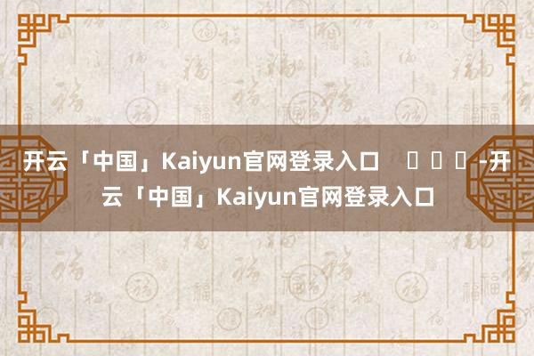 开云「中国」Kaiyun官网登录入口    			-开云「中国」Kaiyun官网登录入口