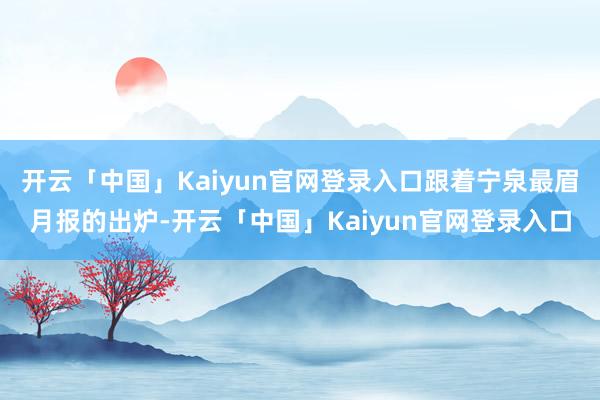 开云「中国」Kaiyun官网登录入口跟着宁泉最眉月报的出炉-开云「中国」Kaiyun官网登录入口