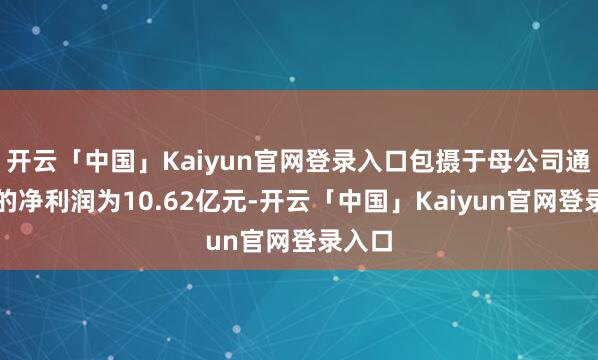 开云「中国」Kaiyun官网登录入口包摄于母公司通盘者的净利润为10.62亿元-开云「中国」Kaiyun官网登录入口