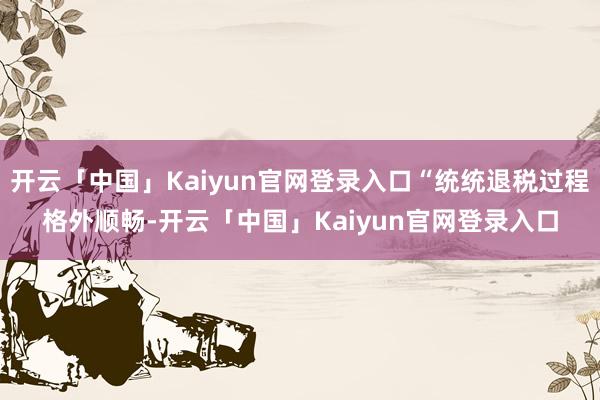 开云「中国」Kaiyun官网登录入口“统统退税过程格外顺畅-开云「中国」Kaiyun官网登录入口