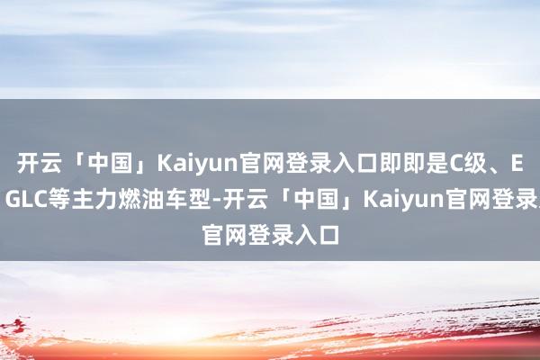 开云「中国」Kaiyun官网登录入口即即是C级、E级、GLC等主力燃油车型-开云「中国」Kaiyun官网登录入口