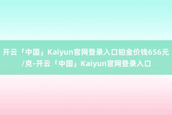 开云「中国」Kaiyun官网登录入口铂金价钱656元/克-开云「中国」Kaiyun官网登录入口