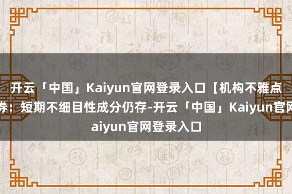 开云「中国」Kaiyun官网登录入口【机构不雅点】华泰证券：短期不细目性成分仍存-开云「中国」Kaiyun官网登录入口