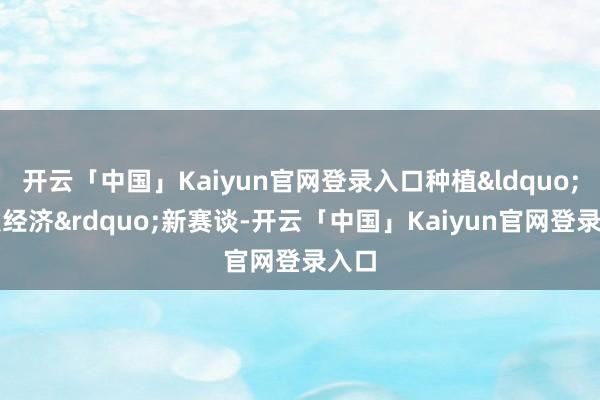 开云「中国」Kaiyun官网登录入口种植&ldquo;银发经济&rdquo;新赛谈-开云「中国」Kaiyun官网登录入口