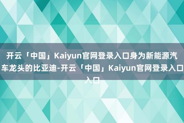 开云「中国」Kaiyun官网登录入口身为新能源汽车龙头的比亚迪-开云「中国」Kaiyun官网登录入口