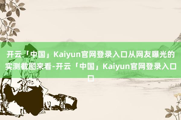 开云「中国」Kaiyun官网登录入口从网友曝光的实测截图来看-开云「中国」Kaiyun官网登录入口