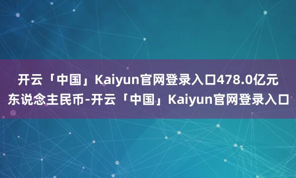 开云「中国」Kaiyun官网登录入口478.0亿元东说念主民币-开云「中国」Kaiyun官网登录入口