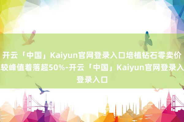 开云「中国」Kaiyun官网登录入口培植钻石零卖价钱较峰值着落超50%-开云「中国」Kaiyun官网登录入口