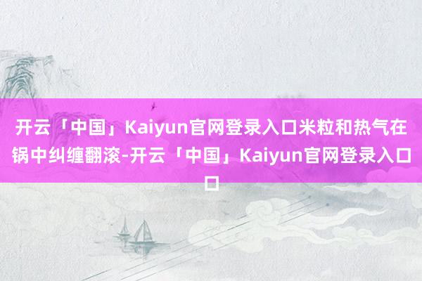 开云「中国」Kaiyun官网登录入口米粒和热气在锅中纠缠翻滚-开云「中国」Kaiyun官网登录入口