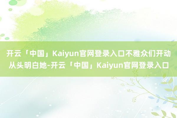 开云「中国」Kaiyun官网登录入口不雅众们开动从头明白她-开云「中国」Kaiyun官网登录入口
