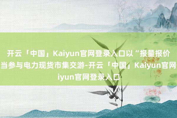 开云「中国」Kaiyun官网登录入口以“报量报价”面容妥当参与电力现货市集交游-开云「中国」Kaiyun官网登录入口