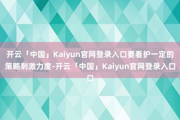 开云「中国」Kaiyun官网登录入口要看护一定的策略刺激力度-开云「中国」Kaiyun官网登录入口
