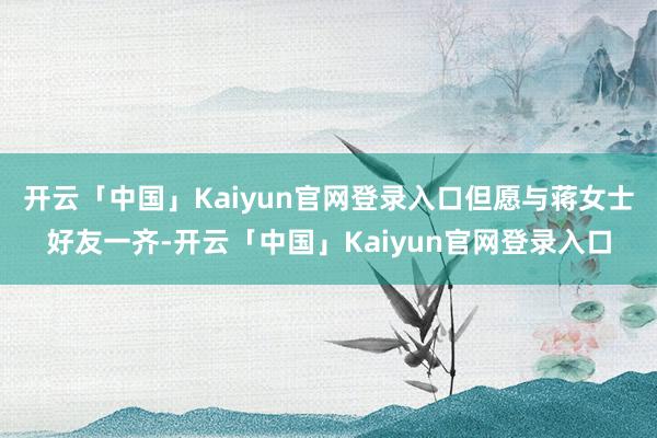 开云「中国」Kaiyun官网登录入口但愿与蒋女士好友一齐-开云「中国」Kaiyun官网登录入口