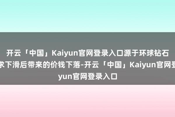 开云「中国」Kaiyun官网登录入口源于环球钻石阛阓需求下滑后带来的价钱下落-开云「中国」Kaiyun官网登录入口
