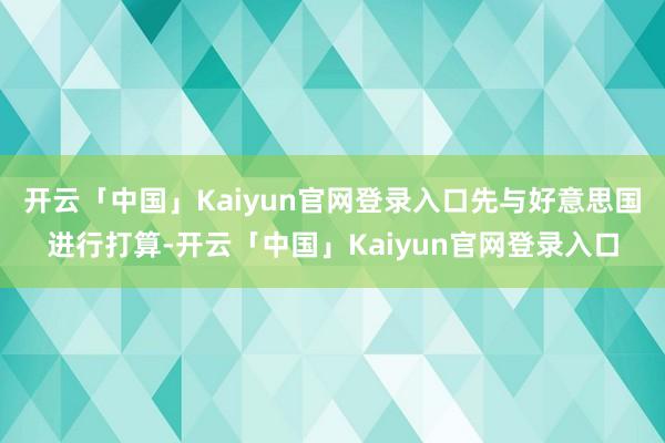 开云「中国」Kaiyun官网登录入口先与好意思国进行打算-开云「中国」Kaiyun官网登录入口