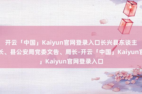 开云「中国」Kaiyun官网登录入口长兴县东谈主民政府副县长、县公安局党委文告、局长-开云「中国」Kaiyun官网登录入口