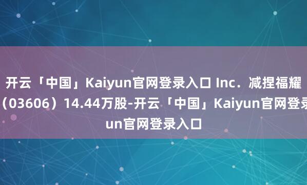 开云「中国」Kaiyun官网登录入口 Inc.减捏福耀玻璃(03606)14.44万股-开云「中国」Kaiyun官网登录入口